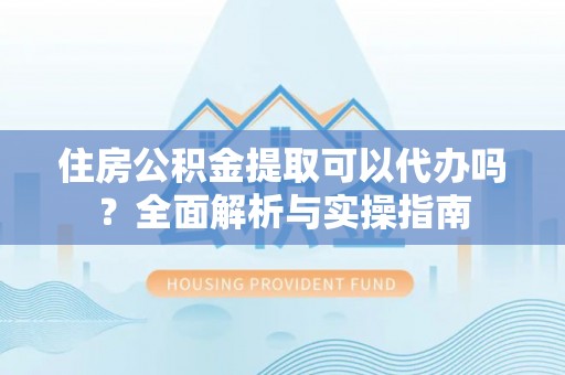 吉利住房公积金提取可以代办吗？全面解析与实操指南