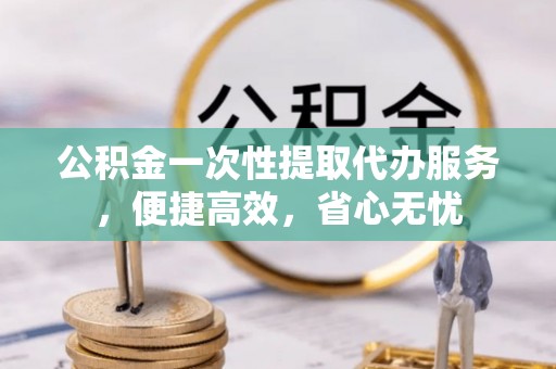 吉利公积金一次性提取代办服务，便捷高效，省心无忧