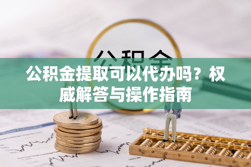 吉利公积金提取可以代办吗？权威解答与操作指南