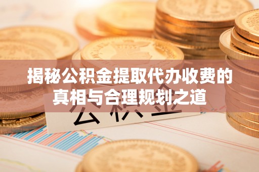 吉利揭秘公积金提取代办收费的真相与合理规划之道