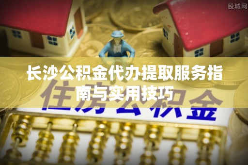 吉利长沙公积金代办提取服务指南与实用技巧