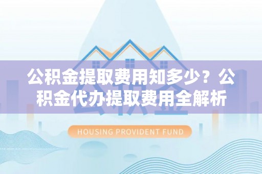 吉利公积金提取费用知多少？公积金代办提取费用全解析