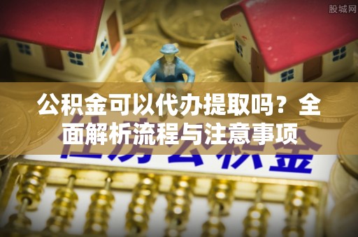 吉利公积金可以代办提取吗？全面解析流程与注意事项