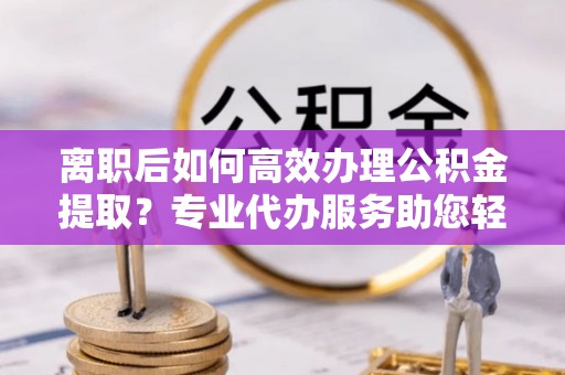吉利离职后如何高效办理公积金提取？专业代办服务助您轻松搞定