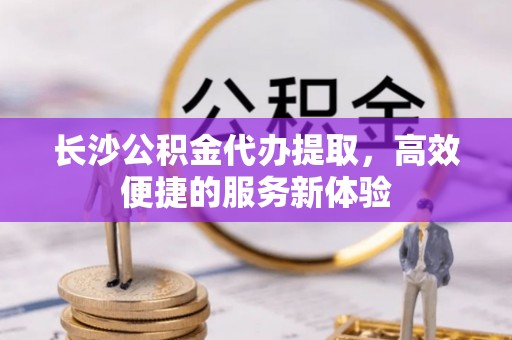 吉利长沙公积金代办提取，高效便捷的服务新体验