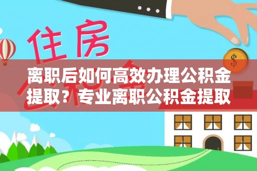 吉利离职后如何高效办理公积金提取？专业离职公积金提取代办服务指南