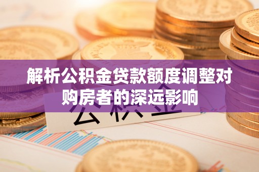 吉利解析公积金贷款额度调整对购房者的深远影响