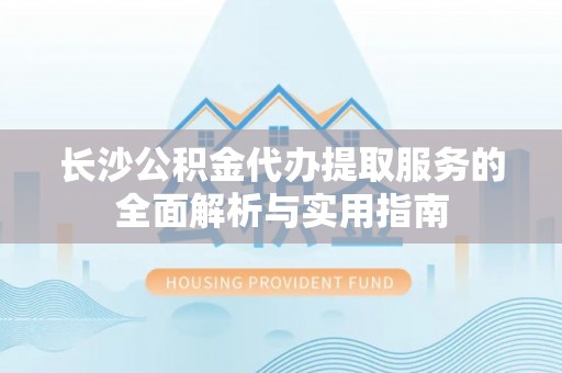 吉利长沙公积金代办提取服务的全面解析与实用指南