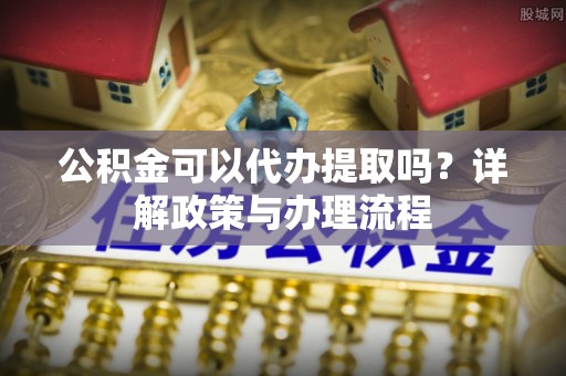 吉利公积金可以代办提取吗？详解政策与办理流程