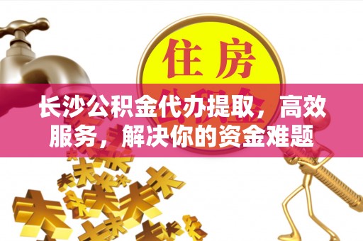 吉利长沙公积金代办提取，高效服务，解决你的资金难题