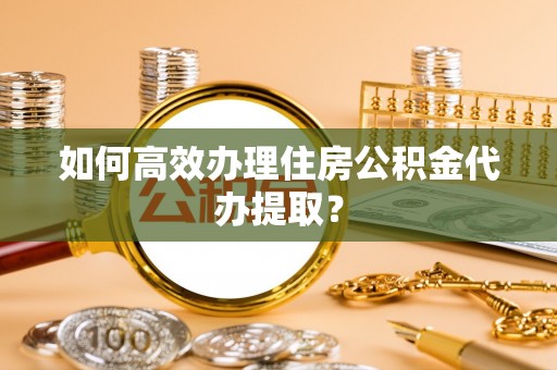 吉利如何高效办理住房公积金代办提取？