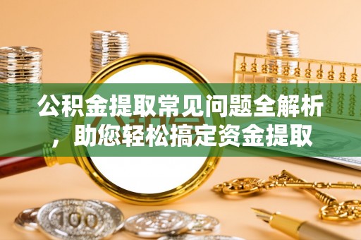 吉利公积金提取常见问题全解析，助您轻松搞定资金提取