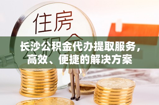 吉利长沙公积金代办提取服务，高效、便捷的解决方案
