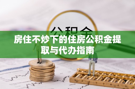 吉利房住不炒下的住房公积金提取与代办指南