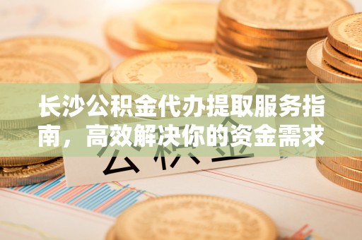 吉利长沙公积金代办提取服务指南，高效解决你的资金需求