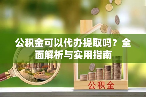 吉利公积金可以代办提取吗？全面解析与实用指南