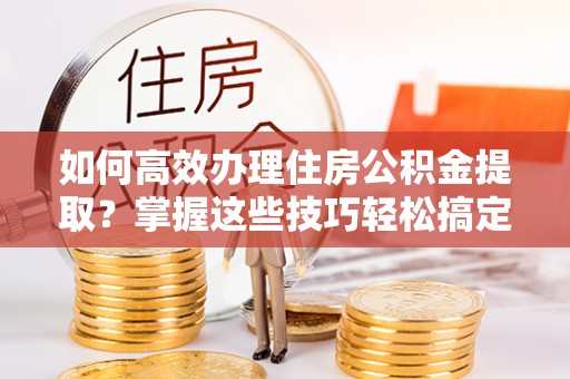 吉利如何高效办理住房公积金提取？掌握这些技巧轻松搞定