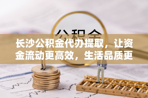 吉利长沙公积金代办提取，让资金流动更高效，生活品质更优越
