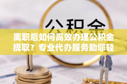吉利离职后如何高效办理公积金提取？专业代办服务助您轻松搞定