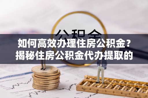 吉利如何高效办理住房公积金？揭秘住房公积金代办提取的全流程与优势