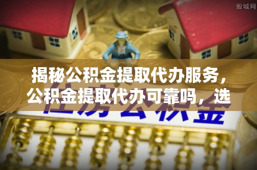 吉利揭秘公积金提取代办服务，公积金提取代办可靠吗，选择需谨慎