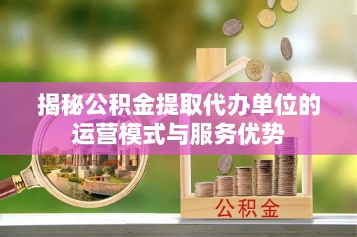 吉利揭秘公积金提取代办单位的运营模式与服务优势