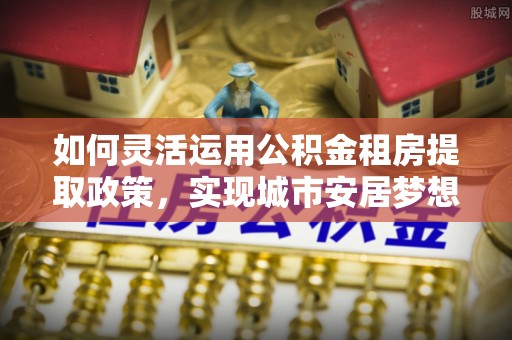 吉利如何灵活运用公积金租房提取政策，实现城市安居梦想