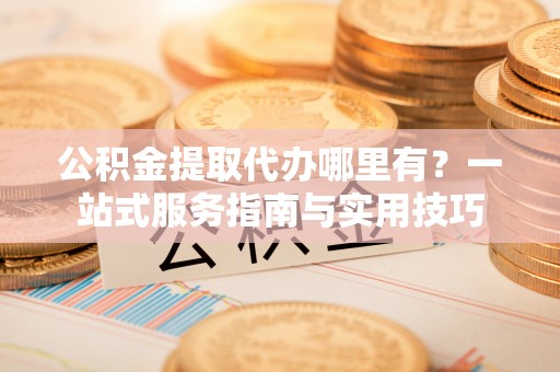 吉利公积金提取代办哪里有？一站式服务指南与实用技巧