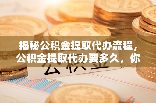 吉利揭秘公积金提取代办流程，公积金提取代办要多久，你真的了解吗？