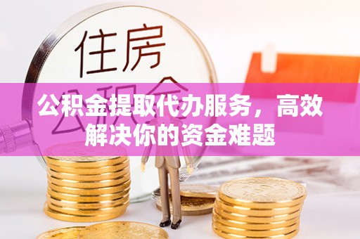 吉利公积金提取代办服务，高效解决你的资金难题