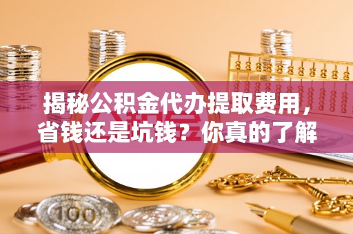 吉利揭秘公积金代办提取费用，省钱还是坑钱？你真的了解吗？
